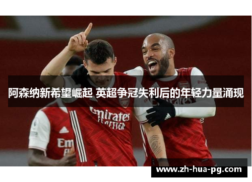 阿森纳新希望崛起 英超争冠失利后的年轻力量涌现 阿森纳新希望崛起 英超争冠失利后的年轻力量涌现