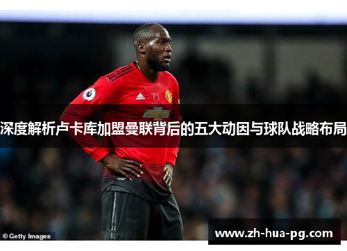 深度解析卢卡库加盟曼联背后的五大动因与球队战略布局 深度解析卢卡库加盟曼联背后的五大动因与球队战略布局