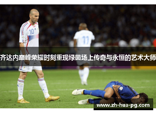 齐达内巅峰荣耀时刻重现绿茵场上传奇与永恒的艺术大师