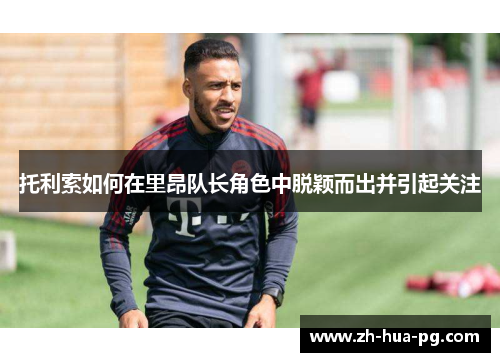 托利索如何在里昂队长角色中脱颖而出并引起关注 托利索如何在里昂队长角色中脱颖而出并引起关注