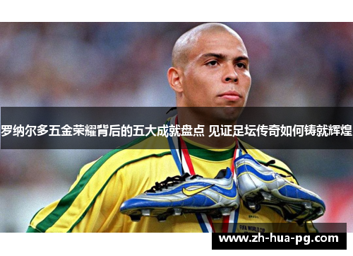 罗纳尔多五金荣耀背后的五大成就盘点 见证足坛传奇如何铸就辉煌